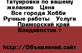 Татуировки,по вашему желанию › Цена ­ 500 - Все города Хобби. Ручные работы » Услуги   . Приморский край,Владивосток г.